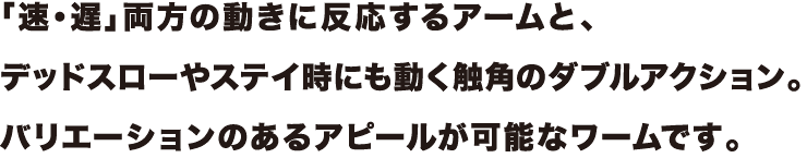 「速・遅」両方の動きに反応するアームと、
デッドスローやステイ時にも動く触角のダブルアクション。
バリエーションのあるアピールが可能なワームです。