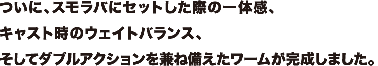 ついに、スモラバにセットした際の一体感、
キャスト時のウェイトバランス、
そしてダブルアクションを兼ね備えたワームが完成しました。